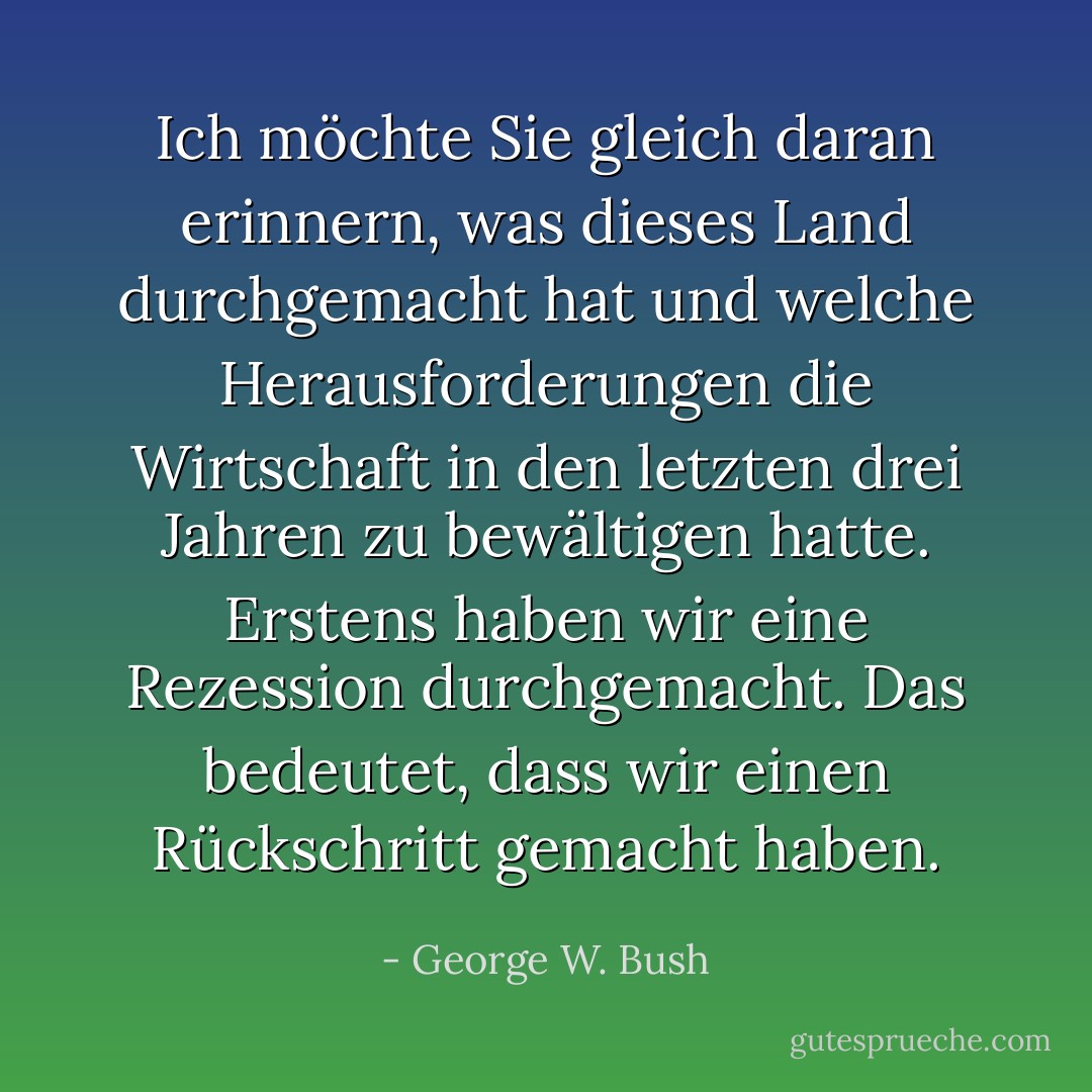 Ich möchte Sie gleich daran erinnern, was dieses Land durchgemacht hat und welche Herausforderungen die Wirtschaft in den letzten drei Jahren zu bewältigen hatte. Erstens haben wir eine Rezession durchgemacht. Das bedeutet, dass wir einen Rückschritt gemacht haben. - George W. Bush<