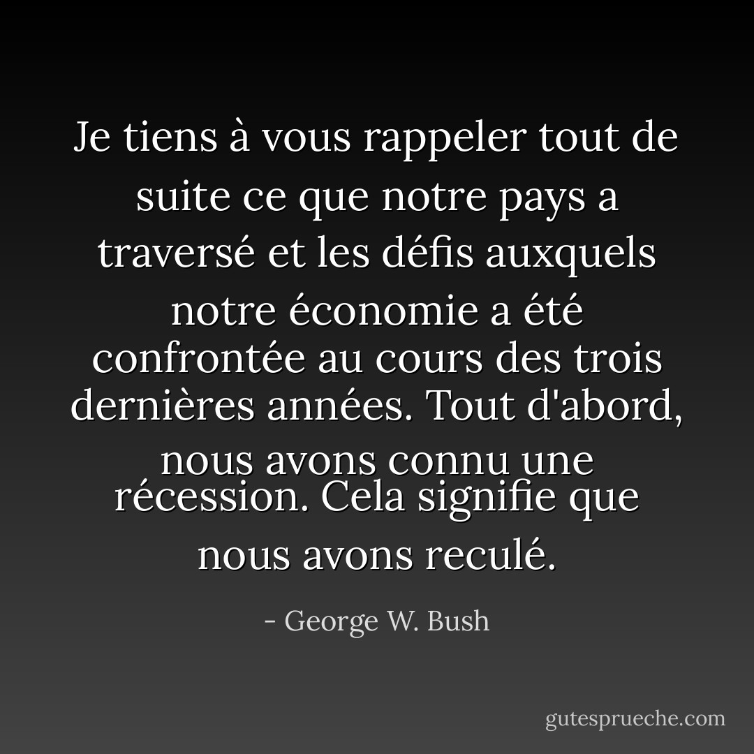 Je tiens à vous rappeler tout de suite ce que notre pays a traversé et les défis auxquels notre économie a été confrontée au cours des trois dernières années. Tout d'abord, nous avons connu une récession. Cela signifie que nous avons reculé. - George W. Bush