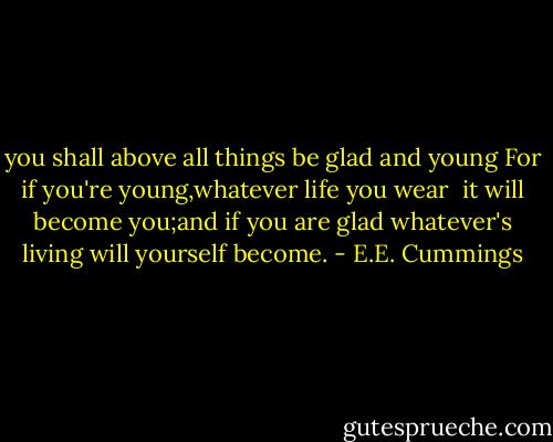 you shall above all things be glad and young<br />For if you're young,whatever life you wear<br /><br />it will become you;and if you are glad<br />whatever's living will yourself become. - E.E. Cummings