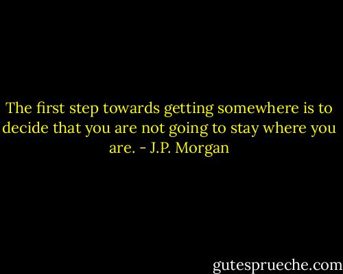 The first step towards getting somewhere is to decide that you are not going to stay where you are. - J.P. Morgan
