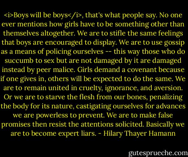 <i>Boys will be boys</i>, that's what people say. No one ever mentions how girls have to be something other than themselves altogether. We are to stifle the same feelings that boys are encouraged to display. We are to use gossip as a means of policing ourselves -- this way those who do succumb to sex but are not damaged by it are damaged instead by peer malice. Girls demand a covenant because if one gives in, others will be expected to do the same. We are to remain united in cruelty, ignorance, and aversion. Or we are to starve the flesh from our bones, penalizing the body for its nature, castigating ourselves for advances we are powerless to prevent. We are to make false promises then resist the attentions solicited. Basically we are to become expert liars. - Hilary Thayer Hamann