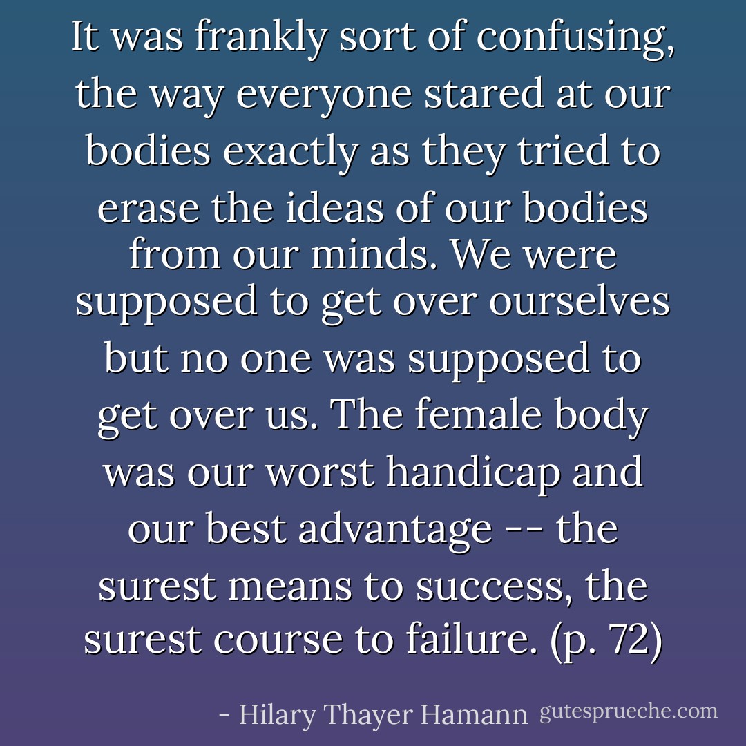It was frankly sort of confusing, the way everyone stared at our bodies exactly as they tried to erase the ideas of our bodies from our minds. We were supposed to get over ourselves but no one was supposed to get over us. The female body was our worst handicap and our best advantage -- the surest means to success, the surest course to failure. (p. 72) - Hilary Thayer Hamann