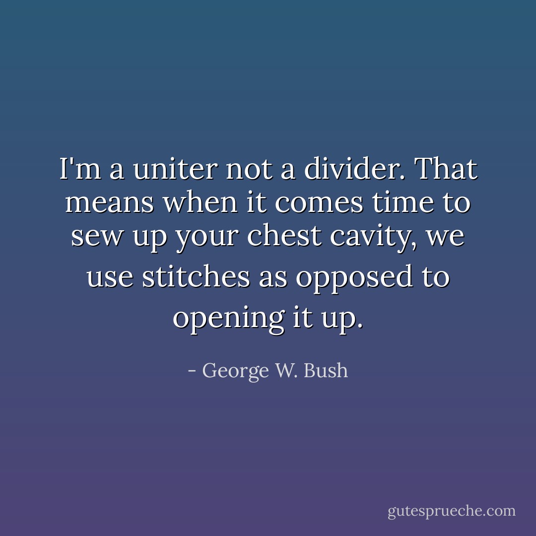 I'm a uniter not a divider. That means when it comes time to sew up your chest cavity, we use stitches as opposed to opening it up. - George W. Bush