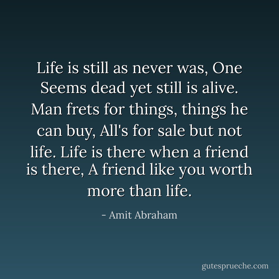 Life is still as never was,<br />One Seems dead yet still is alive.<br />Man frets for things, things he can buy,<br />All's for sale but not life.<br />Life is there when a friend is there,<br />A friend like you worth more than life. - Amit Abraham