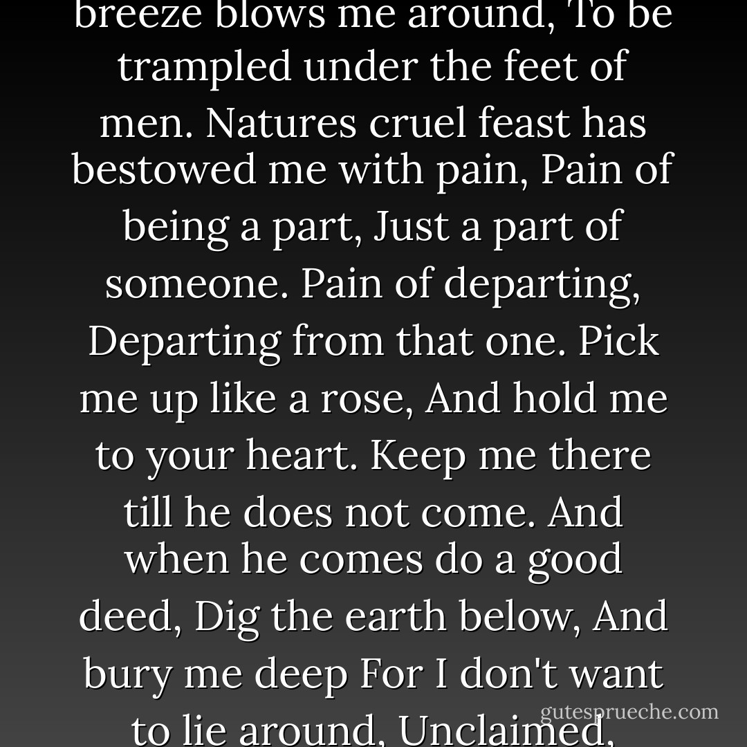 My life is like an autumn leaf<br />I lie around unclaimed.<br />The breeze blows me around,<br />To be trampled under the feet of men.<br />Natures cruel feast has bestowed me with pain,<br />Pain of being a part,<br />Just a part of someone.<br />Pain of departing,<br />Departing from that one.<br />Pick me up like a rose,<br />And hold me to your heart.<br />Keep me there till he does not come.<br />And when he comes do a good deed,<br />Dig the earth below,<br />And bury me deep<br />For I don't want to lie around,<br />Unclaimed, unloved. - Amit Abraham