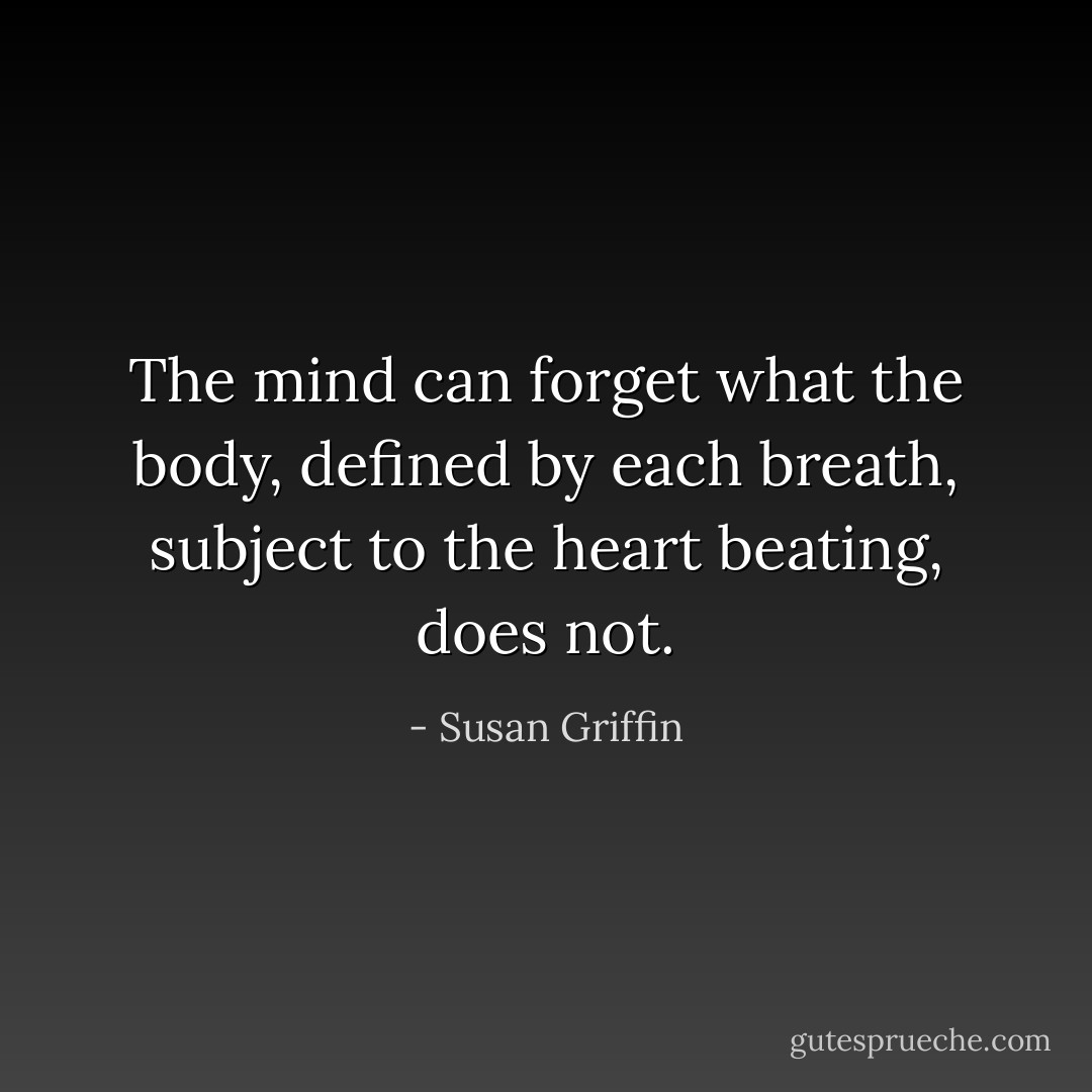 The mind can forget what the body, defined by each breath, subject to the heart beating, does not. - Susan Griffin