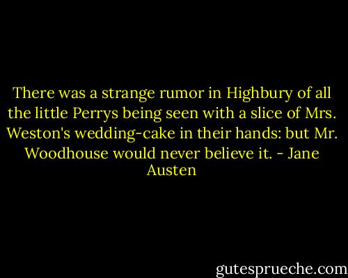 There was a strange rumor in Highbury of all the little Perrys being seen with a slice of Mrs. Weston's wedding-cake in their hands: but Mr. Woodhouse would never believe it. - Jane Austen
