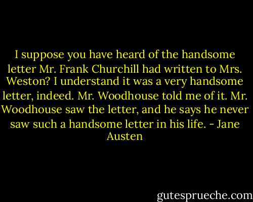 I suppose you have heard of the handsome letter Mr. Frank Churchill had written to Mrs. Weston? I understand it was a very handsome letter, indeed. Mr. Woodhouse told me of it. Mr. Woodhouse saw the letter, and he says he never saw such a handsome letter in his life. - Jane Austen