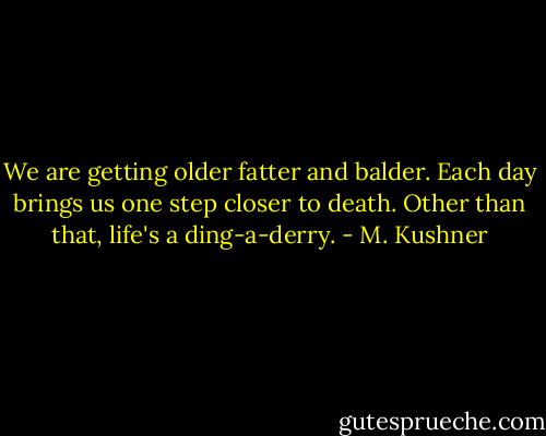 We are getting older fatter and balder. Each day brings us one step closer to death. Other than that, life's a ding-a-derry. - M. Kushner