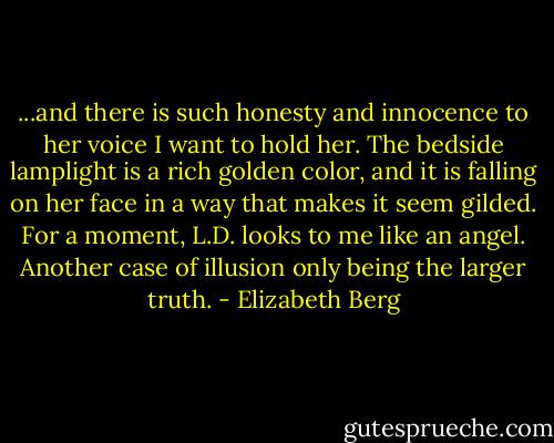 ...and there is such honesty and innocence to her voice I want to hold her. The bedside lamplight is a rich golden color, and it is falling on her face in a way that makes it seem gilded. For a moment, L.D. looks to me like an angel. Another case of illusion only being the larger truth. - Elizabeth Berg