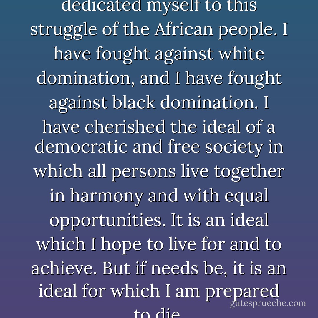 During my lifetime I have dedicated myself to this struggle of the African people. I have fought against white domination, and I have fought against black domination. I have cherished the ideal of a democratic and free society in which all persons live together in harmony and with equal opportunities. It is an ideal which I hope to live for and to achieve. But if needs be, it is an ideal for which I am prepared to die. - Nelson Mandela