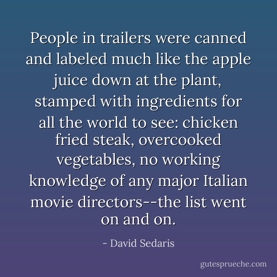 People in trailers were canned and labeled much like the apple juice down at the plant, stamped with ingredients for all the world to see: chicken fried steak, overcooked vegetables, no working knowledge of any major Italian movie directors--the list went on and on. - David Sedaris