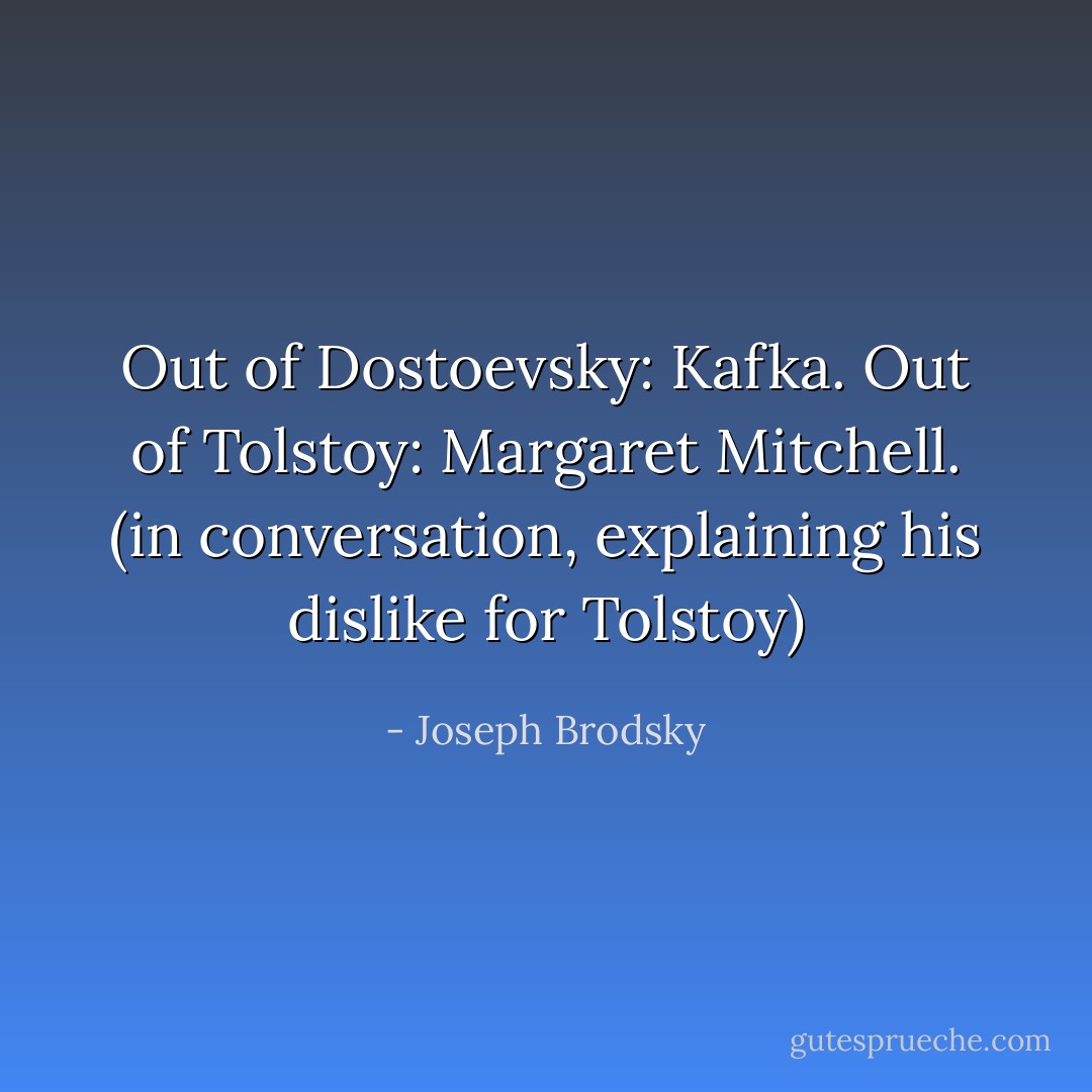 Out of Dostoevsky: Kafka. Out of Tolstoy: Margaret Mitchell.<br />(in conversation, explaining his dislike for Tolstoy) - Joseph Brodsky