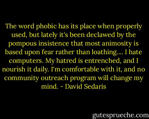 The word phobic has its place when properly used, but lately it's been declawed by the pompous insistence that most animosity is based upon fear rather than loathing.... I hate computers. My hatred is entrenched, and I nourish it daily. I'm comfortable with it, and no community outreach program will change my mind. - David Sedaris
