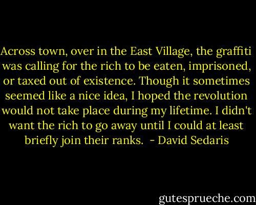 Across town, over in the East Village, the graffiti was calling for the rich to be eaten, imprisoned, or taxed out of existence. Though it sometimes seemed like a nice idea, I hoped the revolution would not take place during my lifetime. I didn't want the rich to go away until I could at least briefly join their ranks.  - David Sedaris