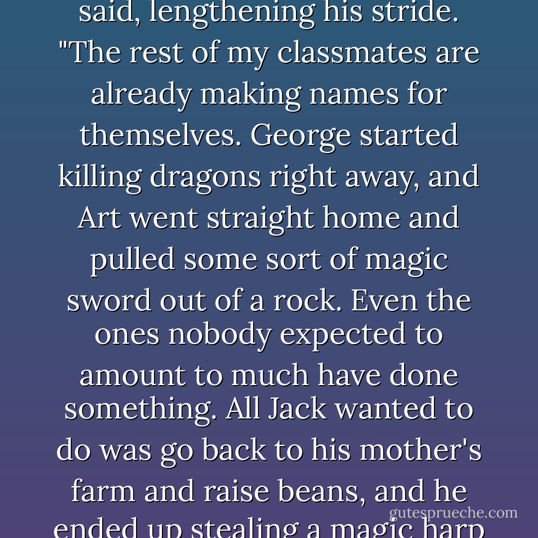It's been three years since I graduated, and everyone's still waiting for me to do something spectacular," the stone prince said, lengthening his stride. "The rest of my classmates are already making names for themselves. George started killing dragons right away, and Art went straight home and pulled some sort of magic sword out of a rock. Even the ones nobody expected to amount to much have done something. All Jack wanted to do was go back to his mother's farm and raise beans, and he ended up stealing a magic harp and killing a giant and all sorts of things. I'm the only one who hasn't succeeded. - Patricia C. Wrede