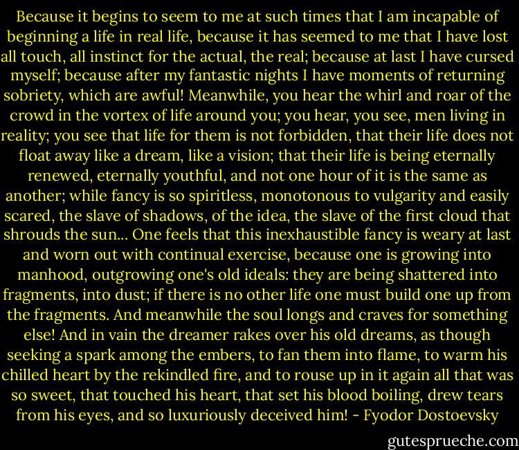 Because it begins to seem to me at such times that I am incapable of beginning a life in real life, because it has seemed to me that I have lost all touch, all instinct for the actual, the real; because at last I have cursed myself; because after my fantastic nights I have moments of returning sobriety, which are awful! Meanwhile, you hear the whirl and roar of the crowd in the vortex of life around you; you hear, you see, men living in reality; you see that life for them is not forbidden, that their life does not float away like a dream, like a vision; that their life is being eternally renewed, eternally youthful, and not one hour of it is the same as another; while fancy is so spiritless, monotonous to vulgarity and easily scared, the slave of shadows, of the idea, the slave of the first cloud that shrouds the sun... One feels that this inexhaustible fancy is weary at last and worn out with continual exercise, because one is growing into manhood, outgrowing one's old ideals: they are being shattered into fragments, into dust; if there is no other life one must build one up from the fragments. And meanwhile the soul longs and craves for something else! And in vain the dreamer rakes over his old dreams, as though seeking a spark among the embers, to fan them into flame, to warm his chilled heart by the rekindled fire, and to rouse up in it again all that was so sweet, that touched his heart, that set his blood boiling, drew tears from his eyes, and so luxuriously deceived him! - Fyodor Dostoevsky