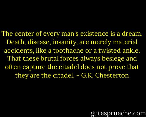 The center of every man's existence is a dream. Death, disease, insanity, are merely material accidents, like a toothache or a twisted ankle. That these brutal forces always besiege and often capture the citadel does not prove that they are the citadel. - G.K. Chesterton