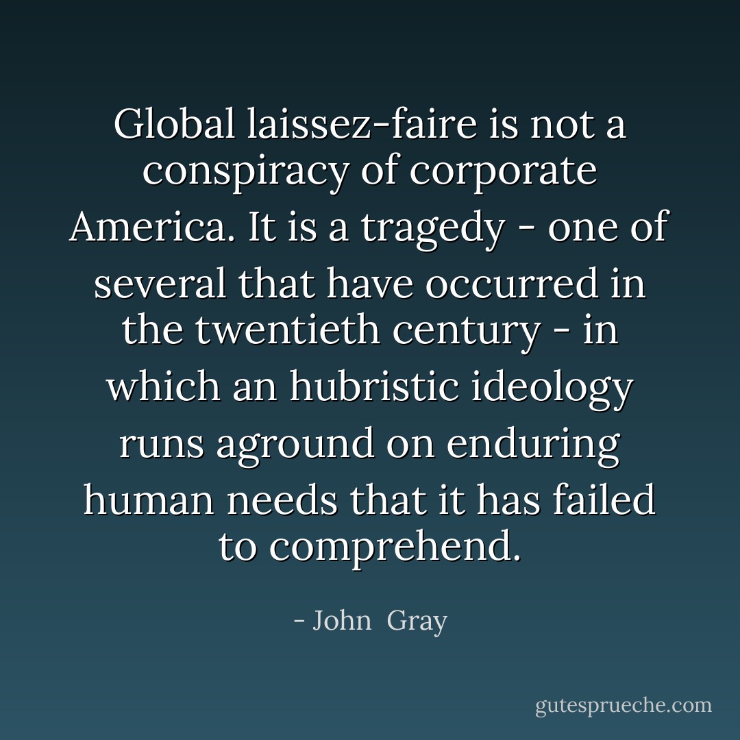 Global laissez-faire is not a conspiracy of corporate America. It is a tragedy - one of several that have occurred in the twentieth century - in which an hubristic ideology runs aground on enduring human needs that it has failed to comprehend. - John  Gray