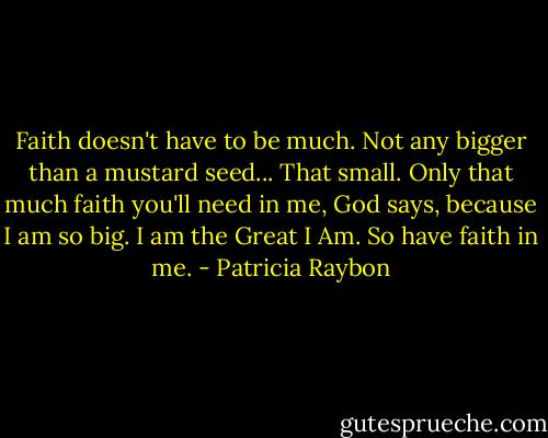 Faith doesn't have to be much. Not any bigger than a mustard seed... That small. Only that much faith you'll need in me, God says, because I am so big. I am the Great I Am. So have faith in me. - Patricia Raybon