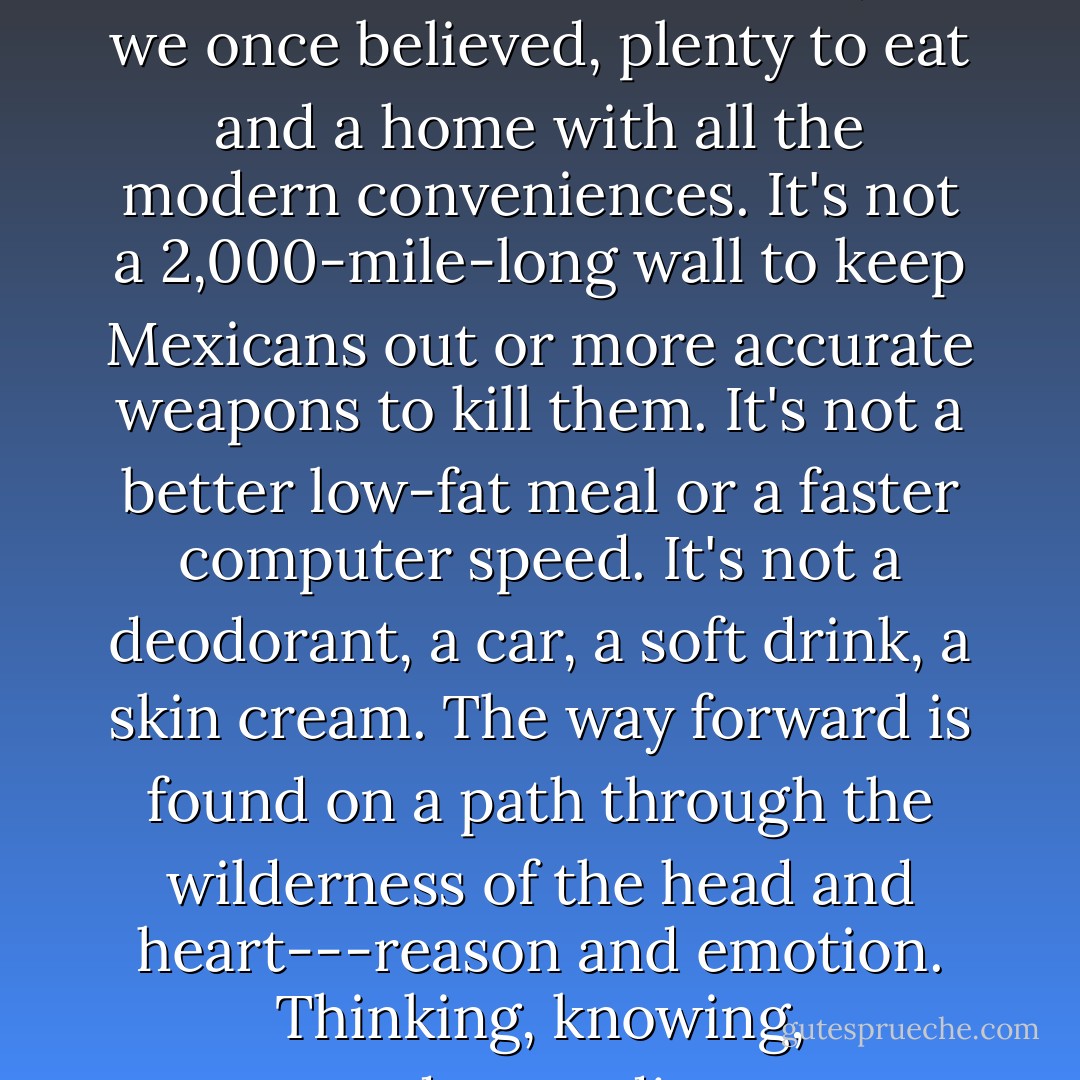 But what is the way forward? I know what it isn't. It's not, as we once believed, plenty to eat and a home with all the modern conveniences. It's not a 2,000-mile-long wall to keep Mexicans out or more accurate weapons to kill them. It's not a better low-fat meal or a faster computer speed. It's not a deodorant, a car, a soft drink, a skin cream. The way forward is found on a path through the wilderness of the head and heart---reason and emotion. Thinking, knowing, understanding. - Laurence Gonzales