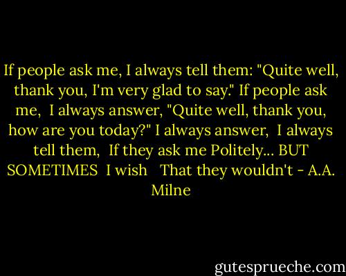 If people ask me,<br />I always tell them:<br />"Quite well, thank you, I'm very glad to say."<br />If people ask me, <br />I always answer,<br />"Quite well, thank you, how are you today?"<br />I always answer, <br />I always tell them, <br />If they ask me<br />Politely...<br />BUT SOMETIMES<br /> I wish<br /><br /> That they wouldn't - A.A. Milne