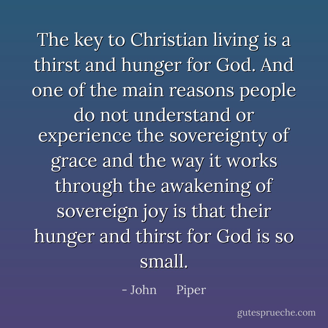 The key to Christian living is a thirst and hunger for God. And one of the main reasons people do not understand or experience the sovereignty of grace and the way it works through the awakening of sovereign joy is that their hunger and thirst for God is so small. - John      Piper