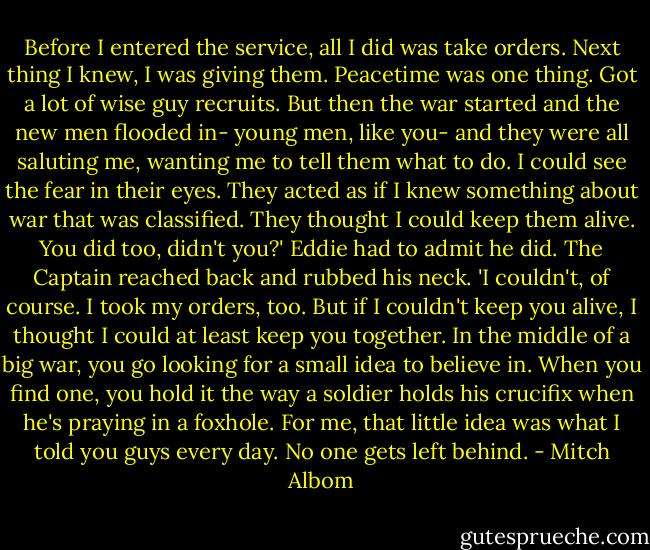 Before I entered the service, all I did was take orders. Next thing I knew, I was giving them.<br />Peacetime was one thing. Got a lot of wise guy recruits. But then the war started and the new men flooded in- young men, like you- and they were all saluting me, wanting me to tell them what to do. I could see the fear in their eyes. They acted as if I knew something about war that was classified. They thought I could keep them alive. You did too, didn't you?'<br />Eddie had to admit he did.<br />The Captain reached back and rubbed his neck. 'I couldn't, of course. I took my orders, too. But if I couldn't keep you alive, I thought I could at least keep you together. In the middle of a big war, you go looking for a small idea to believe in. When you find one, you hold it the way a soldier holds his crucifix when he's praying in a foxhole.<br />For me, that little idea was what I told you guys every day. No one gets left behind. - Mitch Albom