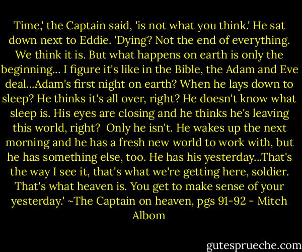 Time,' the Captain said, 'is not what you think.' He sat down next to Eddie. 'Dying? Not the end of everything. We think it is. But what happens on earth is only the beginning... I figure it's like in the Bible, the Adam and Eve deal...Adam's first night on earth? When he lays down to sleep? He thinks it's all over, right? He doesn't know what sleep is. His eyes are closing and he thinks he's leaving this world, right? <br />Only he isn't. He wakes up the next morning and he has a fresh new world to work with, but he has something else, too. He has his yesterday...That's the way I see it, that's what we're getting here, soldier. That's what heaven is. You get to make sense of your yesterday.'<br />~The Captain on heaven, pgs 91-92 - Mitch Albom