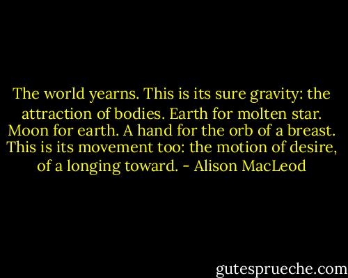 The world yearns. This is its sure gravity: the attraction of bodies. Earth for molten star. Moon for earth. A hand for the orb of a breast. This is its movement too: the motion of desire, of a longing toward. - Alison MacLeod