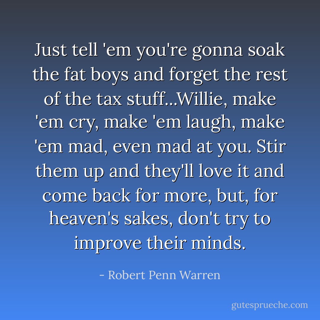 Just tell 'em you're gonna soak the fat boys and forget the rest of the tax stuff...Willie, make 'em cry, make 'em laugh, make 'em mad, even mad at you. Stir them up and they'll love it and come back for more, but, for heaven's sakes, don't try to improve their minds. - Robert Penn Warren