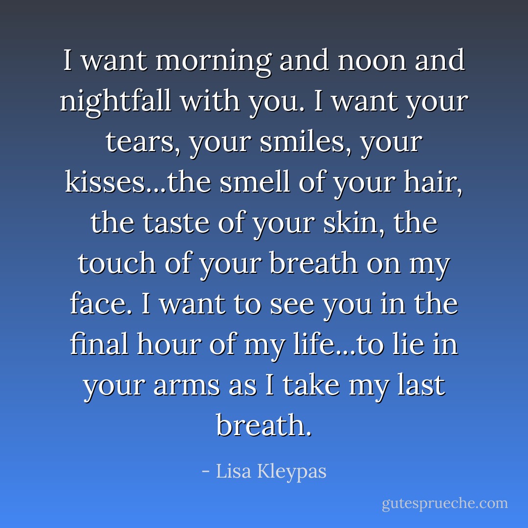 I want morning and noon and nightfall with you. I want your tears, your smiles, your kisses...the smell of your hair, the taste of your skin, the touch of your breath on my face. I want to see you in the final hour of my life...to lie in your arms as I take my last breath. - Lisa Kleypas
