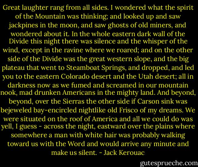 Great laughter rang from all sides. I wondered what the spirit of the Mountain was thinking; and looked up and saw jackpines in the moon, and saw ghosts of old miners, and wondered about it. In the whole eastern dark wall of the Divide this night there was silence and the whisper of the wind, except in the ravine where we roared; and on the other side of the Divide was the great western slope, and the big plateau that went to Steamboat Springs, and dropped, and led you to the eastern Colorado desert and the Utah desert; all in darkness now as we fumed and screamed in our mountain nook, mad drunken Americans in the mighty land. And beyond, beyond, over the Sierras the other side if Carson sink was bejeweled bay-encircled nightlike old Frisco of my dreams. We were situated on the roof of America and all we could do was yell, I guess - across the night, eastward over the plains where somewhere a man with white hair was probably walking toward us with the Word and would arrive any minute and make us silent. - Jack Kerouac