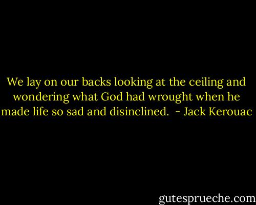 We lay on our backs looking at the ceiling and wondering what God had wrought when he made life so sad and disinclined.  - Jack Kerouac