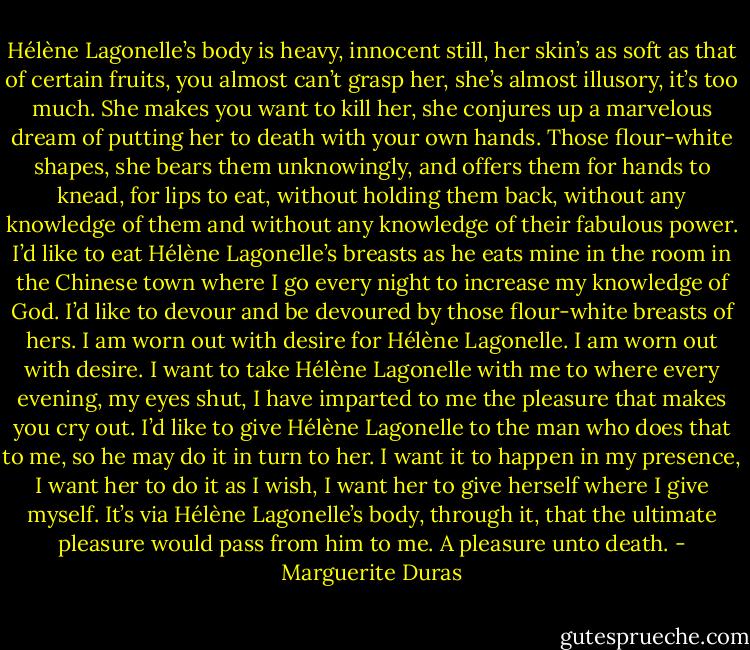 Hélène Lagonelle’s body is heavy, innocent still, her skin’s as soft as that of certain fruits, you almost can’t grasp her, she’s almost illusory, it’s too much. She makes you want to kill her, she conjures up a marvelous dream of putting her to death with your own hands. Those flour-white shapes, she bears them unknowingly, and offers them for hands to knead, for lips to eat, without holding them back, without any knowledge of them and without any knowledge of their fabulous power. I’d like to eat Hélène Lagonelle’s breasts as he eats mine in the room in the Chinese town where I go every night to increase my knowledge of God. I’d like to devour and be devoured by those flour-white breasts of hers.<br />I am worn out with desire for Hélène Lagonelle.<br />I am worn out with desire.<br />I want to take Hélène Lagonelle with me to where every evening, my eyes shut, I have imparted to me the pleasure that makes you cry out. I’d like to give Hélène Lagonelle to the man who does that to me, so he may do it in turn to her. I want it to happen in my presence, I want her to do it as I wish, I want her to give herself where I give myself. It’s via Hélène Lagonelle’s body, through it, that the ultimate pleasure would pass from him to me.<br />A pleasure unto death. - Marguerite Duras