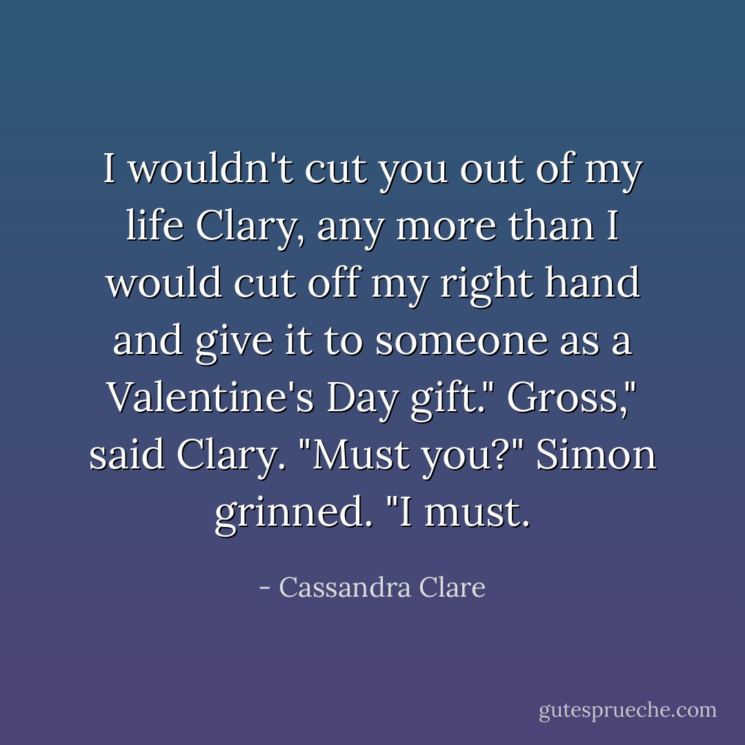 I wouldn't cut you out of my life Clary, any more than I would cut off my right hand and give it to someone as a Valentine's Day gift."<br />Gross," said Clary. "Must you?"<br />Simon grinned. "I must. - Cassandra Clare