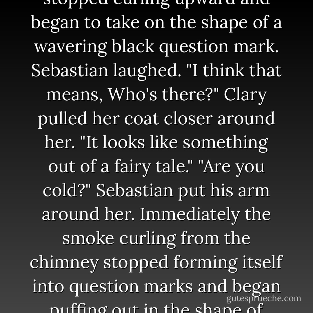As she looked, the smoke puffing out of the chimney stopped curling upward and began to take on the shape of a wavering black question mark.<br />Sebastian laughed. "I think that means, <i>Who's there?</i>"<br />Clary pulled her coat closer around her. "It looks like something out of a fairy tale."<br />"Are you cold?" Sebastian put his arm around her. Immediately the smoke curling from the chimney stopped forming itself into question marks and began puffing out in the shape of lopsided hearts. - Cassandra Clare