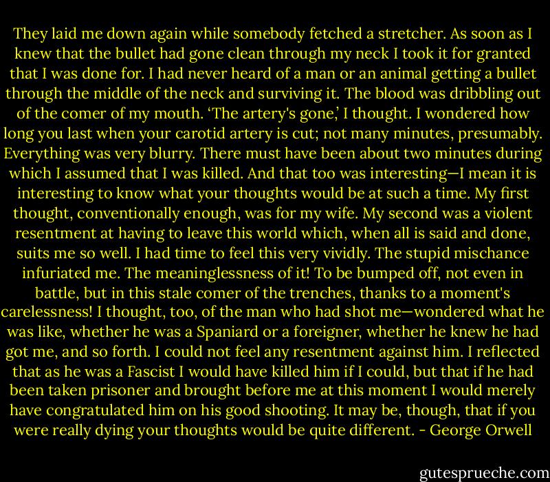 They laid me down again while somebody fetched a stretcher. As soon as I knew that the bullet had gone clean through my neck I took it for granted that I was done for. I had never heard of a man or an animal getting a bullet through the middle of the neck and surviving it. The blood was dribbling out of the comer of my mouth. ‘The artery's gone,’ I thought. I wondered how long you last when your carotid artery is cut; not many minutes, presumably. Everything was very blurry. There must have been about two minutes during which I assumed that I was killed. And that too was interesting—I mean it is interesting to know what your thoughts would be at such a time. My first thought, conventionally enough, was for my wife. My second was a violent resentment at having to leave this world which, when all is said and done, suits me so well. I had time to feel this very vividly. The stupid mischance infuriated me. The meaninglessness of it! To be bumped off, not even in battle, but in this stale comer of the trenches, thanks to a moment's carelessness! I thought, too, of the man who had shot me—wondered what he was like, whether he was a Spaniard or a foreigner, whether he knew he had got me, and so forth. I could not feel any resentment against him. I reflected that as he was a Fascist I would have killed him if I could, but that if he had been taken prisoner and brought before me at this moment I would merely have congratulated him on his good shooting. It may be, though, that if you were really dying your thoughts would be quite different. - George Orwell
