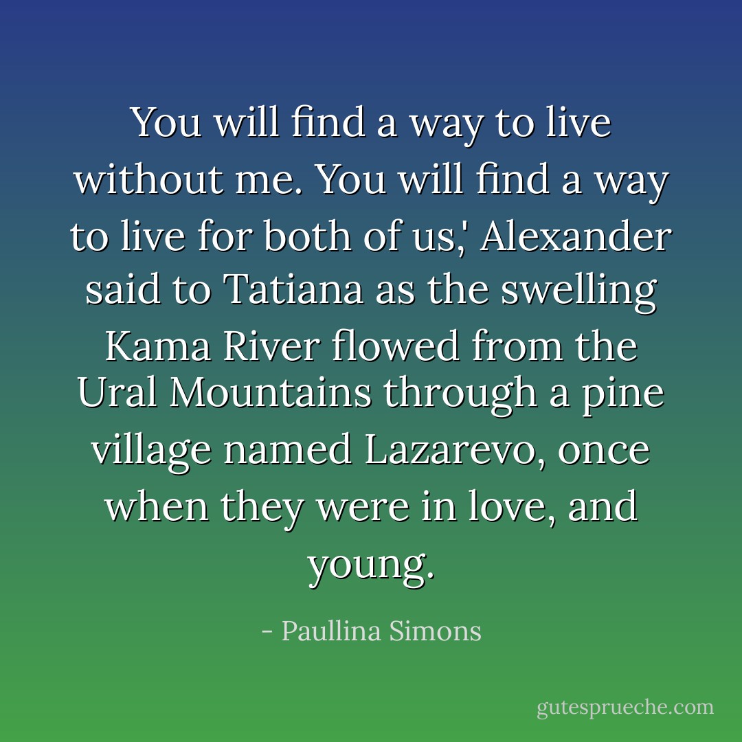 You will find a way to live without me. You will find a way to live for both of us,' Alexander said to Tatiana as the swelling Kama River flowed from the Ural Mountains through a pine village named Lazarevo, once when they were in love, and young. - Paullina Simons