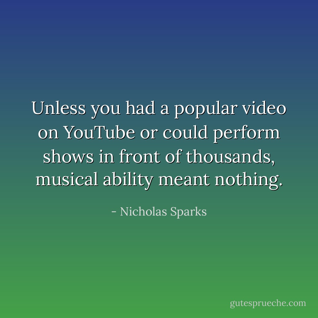 Unless you had a popular video on YouTube<br />or could perform shows in front of thousands, musical ability meant nothing. - Nicholas Sparks