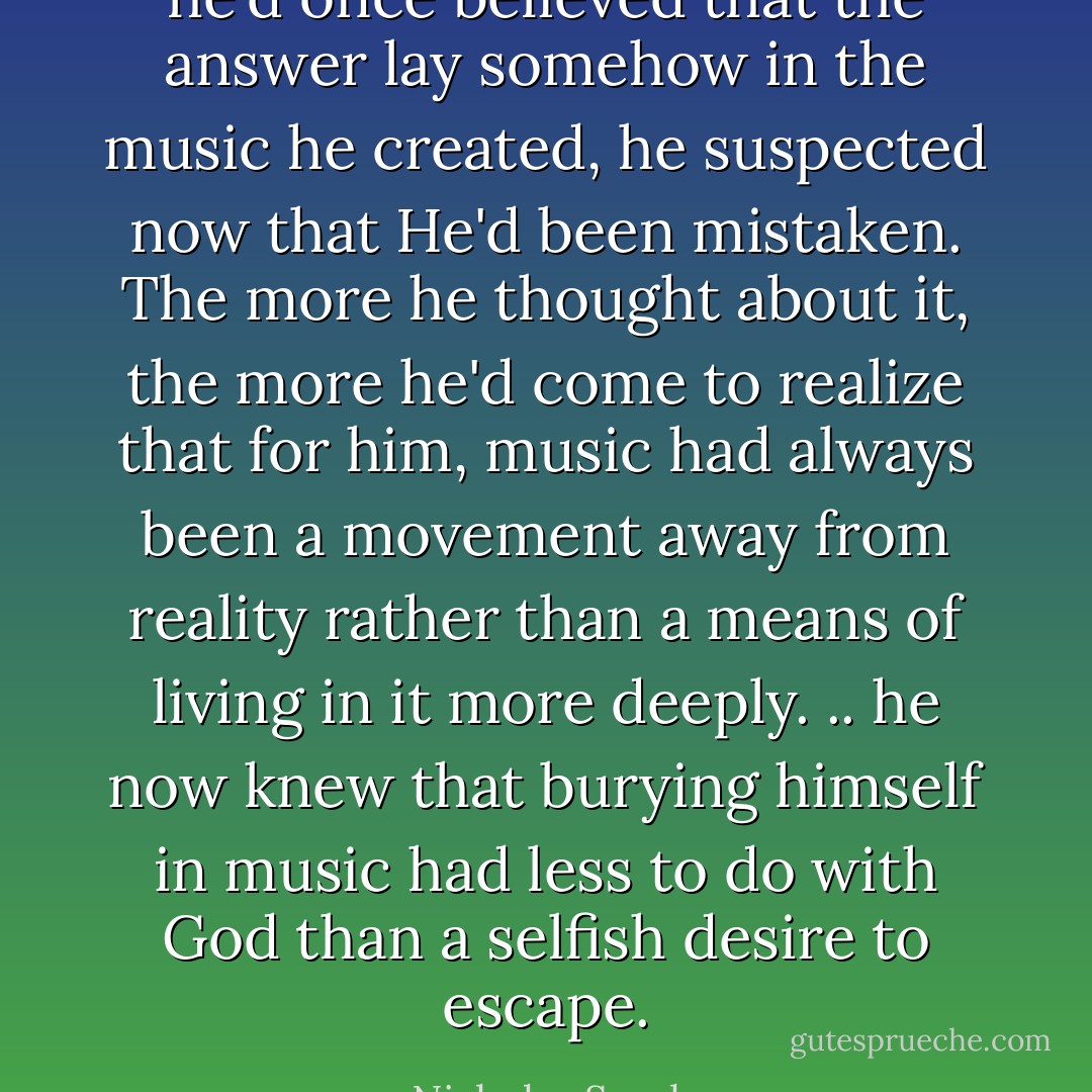 he'd once believed that the answer lay somehow in the<br />music he created, he suspected now that He'd been mistaken. The more he thought about it, the more he'd come to realize that for him, music had always been a movement away from reality rather than a means of living in it more deeply. .. he now knew that burying himself in music had less to do with God than a selfish desire to escape. - Nicholas Sparks