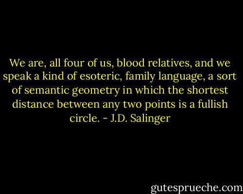 We are, all four of us, blood relatives, and we speak a kind of esoteric, family language, a sort of semantic geometry in which the shortest distance between any two points is a fullish circle. - J.D. Salinger