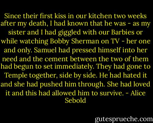 Since their first kiss in our kitchen two weeks after my death, I had known that he was - as my sister and I had giggled with our Barbies or while watching Bobby Sherman on TV - her one and only. Samuel had pressed himself into her need and the cement between the two of them had begun to set immediately. They had gone to Temple together, side by side. He had hated it and she had pushed him through. She had loved it and this had allowed him to survive. - Alice Sebold