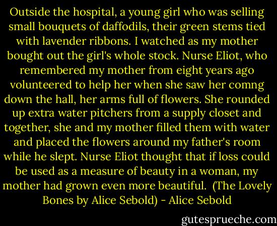 Outside the hospital, a young girl who was selling small bouquets of daffodils, their green stems tied with lavender ribbons. I watched as my mother bought out the girl's whole stock. Nurse Eliot, who remembered my mother from eight years ago volunteered to help her when she saw her comng down the hall, her arms full of flowers. She rounded up extra water pitchers from a supply closet and together, she and my mother filled them with water and placed the flowers around my father's room while he slept. Nurse Eliot thought that if loss could be used as a measure of beauty in a woman, my mother had grown even more beautiful.<br /><br />(The Lovely Bones by Alice Sebold) - Alice Sebold