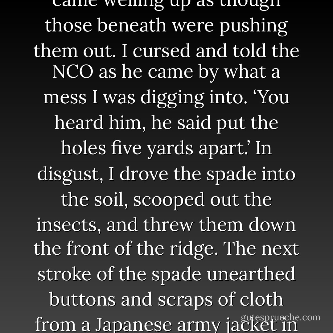 The men digging in on both sides of me cursed the stench and the mud. I began moving the heavy, sticky clay mud with my entrenching shovel to shape out the extent of the foxhole before digging deeper. Each shovelful had to be knocked off the spade, because it stuck like glue. I was thoroughly exhausted and thought my strength wouldn’t last from one sticky shovelful to the next.<br />Kneeling on the mud, I had dug the hole no more than six or eight inches deep when the odor of rotting flesh got worse. There was nothing to do but continue to dig, so I closed up my mouth and inhaled with short shallow breaths. Another spadeful of soil out of the hole released a mass of wriggling maggots that came welling up as though those beneath were pushing them out. I cursed and told the NCO as he came by what a mess I was digging into.<br />‘You heard him, he said put the holes five yards apart.’<br />In disgust, I drove the spade into the soil, scooped out the insects, and threw them down the front of the ridge. The next stroke of the spade unearthed buttons and scraps of cloth from a Japanese army jacket in the mud—and another mass of maggots. I kept on doggedly. With the next thrust, metal hit the breastbone of a rotting Japanese corpse. I gazed down in horror and disbelief as the metal scraped a clean track through the mud along the dirty whitish bone and cartilage with ribs attached. The shoved skidded into the rotting abdomen with a squishing sound. The odor nearly overwhelmed me as I rocked back on my heels.<br />I began choking and gagging as I yelled in desperation, ‘I can’t dig in here! There’s a dead Nip here!’<br />The NCO came over, looked down at my problem and at me, and growled, ‘You heard him; he said put the holes five yards apart. - Eugene B. Sledge