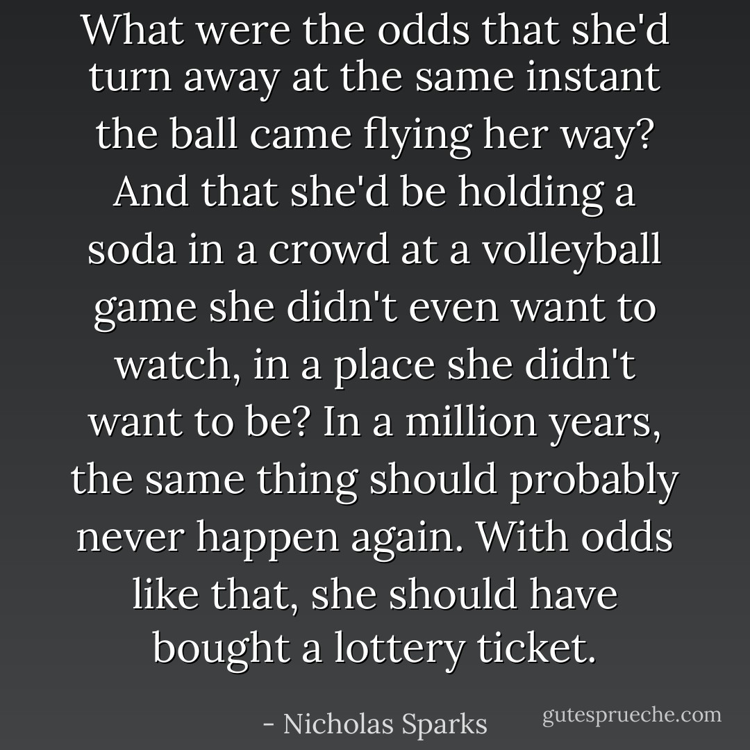 What were the odds that she'd turn away at the same instant the ball came flying her way? And that she'd be holding a soda in a crowd at a volleyball game she didn't even want to watch, in a place she didn't want to be? In a million years, the same thing should probably never happen again. With odds like that, she should have bought a lottery ticket. - Nicholas Sparks