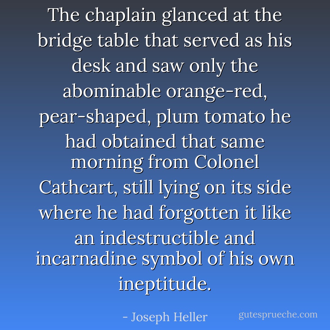 The chaplain glanced at the bridge table that served as his desk and saw only the abominable orange-red, pear-shaped, plum tomato he had obtained that same morning from Colonel Cathcart, still lying on its side where he had forgotten it like an indestructible and incarnadine symbol of his own ineptitude. - Joseph Heller