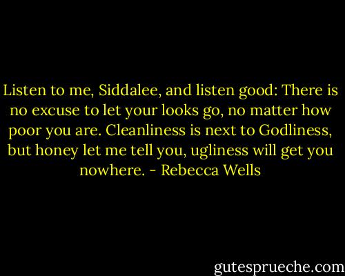 Listen to me, Siddalee, and listen good: There is no excuse to let your looks go, no matter how poor you are. Cleanliness is next to Godliness, but honey let me tell you, ugliness will get you nowhere. - Rebecca Wells