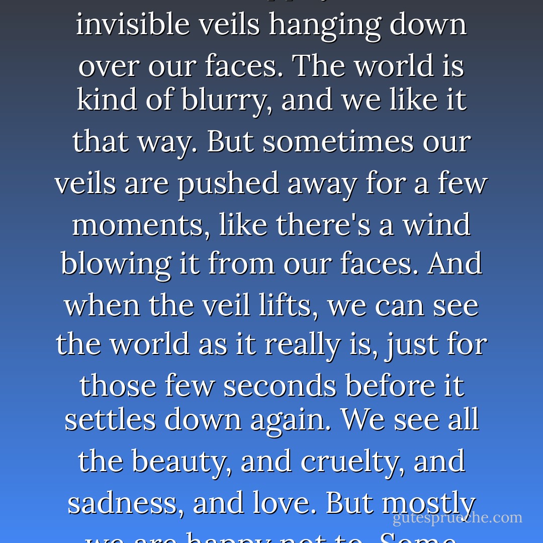 Mom says each of us has a veil between ourselves and the rest of the world, like a bride wears on her wedding day, except this kind of veil is invisible. We walk around happily with these invisible veils hanging down over our faces. The world is kind of blurry, and we like it that way. But sometimes our veils are pushed away for a few moments, like there's a wind blowing it from our faces. And when the veil lifts, we can see the world as it really is, just for those few seconds before it settles down again. We see all the beauty, and cruelty, and sadness, and love. But mostly we are happy not to. Some people learn to lift the veil themselves. Then they don't have to depend on the wind anymore. - Rebecca Stead
