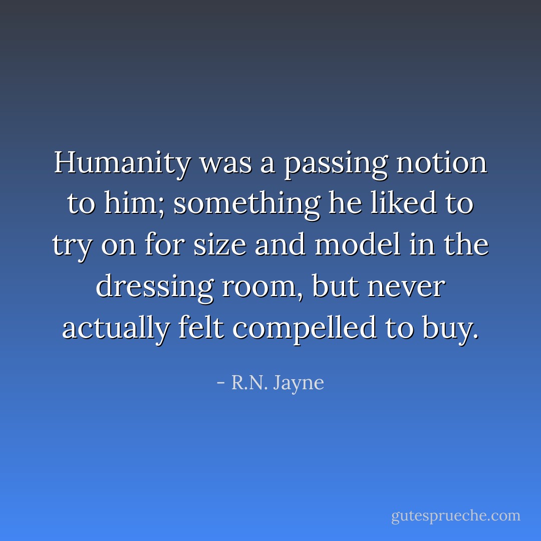 Humanity was a passing notion to him; something he liked to try on for size and model in the dressing room, but never actually felt compelled to buy. - R.N. Jayne